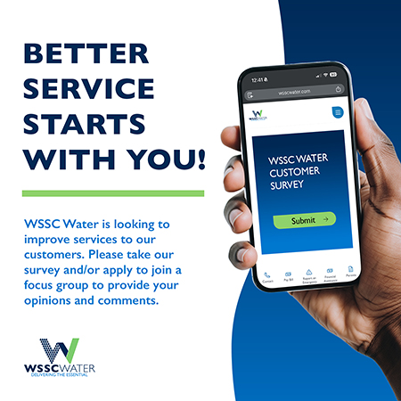 Better Service Starts with You! WSSC Water is looking to improve services to our customers. Please take our survey and/or apply to join a focus group to provide your opinions and comments.