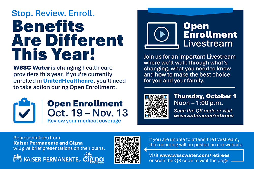 Stop.Review.Enroll. Benefits are different this year. WSSC Water is change health care providers this year. If you're currently enrolled in UnitedHealthcare, you'll need to take action during Open Enrollment Open Enrollment October 19 - Nov 13 Review your medical coverage. Open Enrollment Livestream Join us for an important Livestream where we'll walk through what's changeing, what you need to know and how to make the best choice for you and your family Thursday, October 1 Noon - 1 p.m. Scan the QR code or visit wsscwater.com/retirees Representatives for Kaiser Permanente and Cigna will give brief presentations on their plans. If you are unable to attend the livestream the recording will be posted on our website. Visit www.wsscwater.com/retirees or scan the QR code to visit the page.