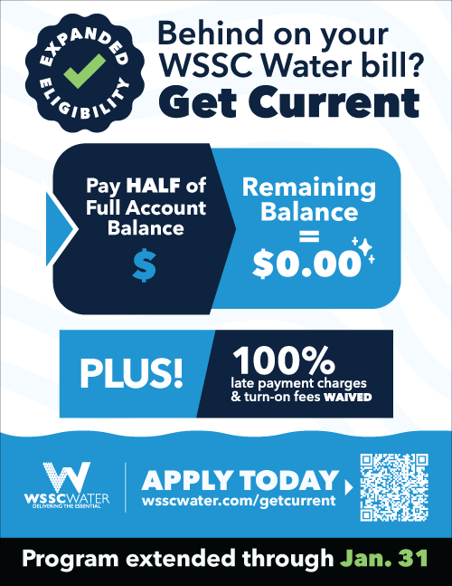 Behind on your WSSC Water bill? Get Current. Pay half of full account balance and remaining balance equals zero. Plus! 100% late payment charges and turn-on fees waived. Apply today at https://www.wsscwater.com/getcurrent. Program extended through January 31, 2026.